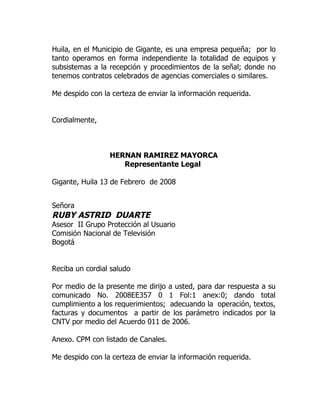 Huila, en el Municipio de Gigante, es una empresa pequeña; por lo
tanto operamos en forma independiente la totalidad de equipos y
subsistemas a la recepción y procedimientos de la señal; donde no
tenemos contratos celebrados de agencias comerciales o similares.

Me despido con la certeza de enviar la información requerida.


Cordialmente,



                 HERNAN RAMIREZ MAYORCA
                    Representante Legal

Gigante, Huila 13 de Febrero de 2008


Señora
RUBY ASTRID DUARTE
Asesor II Grupo Protección al Usuario
Comisión Nacional de Televisión
Bogotá


Reciba un cordial saludo

Por medio de la presente me dirijo a usted, para dar respuesta a su
comunicado No. 2008EE357 0 1 Fol:1 anex:0; dando total
cumplimiento a los requerimientos; adecuando la operación, textos,
facturas y documentos a partir de los parámetro indicados por la
CNTV por medio del Acuerdo 011 de 2006.

Anexo. CPM con listado de Canales.

Me despido con la certeza de enviar la información requerida.
 