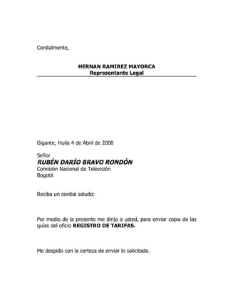 Cordialmente,


                  HERNAN RAMIREZ MAYORCA
                     Representante Legal




Gigante, Huila 4 de Abril de 2008

Señor
RUBÉN DARÍO BRAVO RONDÓN
Comisión Nacional de Televisión
Bogotá


Reciba un cordial saludo:



Por medio de la presente me dirijo a usted, para enviar copia de las
quías del oficio REGISTRO DE TARIFAS.



Me despido con la certeza de enviar lo solicitado.
 