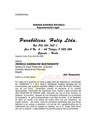 Cordialmente,



                     HERNAN RAMIREZ MAYORCA
                        Representante Legal




     Parabólicas Hulig Ltda.
                 Nit 813.001.768-1
           Cra 4 No. 4 – 64 Telefax 8 325 424
                     Gigante - Huila
Gigante, Huila 19 de Abril de 2008

Señora
MONICA HARNACHE BUSTAMANTE
Asesora II Grupo Protección al Usuario
Comisión Nacional de Televisión
Bogotá
                                                        Ref. Respuesta
Reciba un cordial saludo:

Por medio de la presente me dirijo a usted, para dar respuesta al comunicado
No. 2008EE3610 0 1 fol:1 Anex:5; Ofreciendo nuestras disculpas por los
inconvenientes que pudimos ocasionar debido a la serie de errores humanos,
que de una forma         involuntaria cometió mi secretaria al no verificar
rigurosamente información tan importante como, Fechas y guías correctas del
oficio REGISTRO DE TARIFAS 2008, reiterando que fue un error humano, no
obstante se encontró, después de una exhaustiva verificación con la empresa
de mensajería, la guía correspondiente a ese oficio de fecha 31 de Diciembre
de 2007; en cuanto a las fechas del mismo oficio fue una inexactitud de
nuestro archivo. Así mismo tomé los correctivos pertinentes para que dichas
falencias no se vuelvan a presentar; a la vez dar mis agradecimientos por la
colaboración que recibí de ustedes en especial por el Sr. Rubén Darío Bravo
que con su asesoría y disponibilidad nos permitió superar este inconveniente.
 