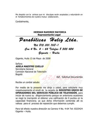 Me despido con la certeza que mi disculpas serán aceptadas y redundarán en
el fortalecimientos de nuestra mutua colaboración.

Cordialmente,



                   HERNAN RAMIREZ MAYORCA
                      Representante Legal

    Parabólicas Hulig Ltda.
                Nit 813.001.768-1
          Cra 4 No. 4 – 64 Telefax 8 325 424
                    Gigante - Huila
Gigante, Huila 13 de Mayo de 2008

Señora
ADELA MAESTRE CUELLO
Secretaria General
Comisión Nacional de Televisión
Bogotá
                                             Ref. Solicitud Documentos

Reciba un cordial saludo:

Por medio de la presente me dirijo a usted, para solicitarle muy
respetuosamente el envió de la carpeta de REGISTRO ÚNICO DE
OPERADORES DEL SERVICIO PÚBLICO DE TELEVISIÓN, para
iniciar de nuevo su diligenciamiento porque en anteriores ocasiones
se negó la inscripción al obtener una calificación de 0 puntos en la
capacidad financiera; ya que dicha información contenida allí es
valiosa para el proceso de reposición que debemos cumplir.

Para tal efecto nuestra dirección es Carrera 4 No. 4-64 Tel: 8325424
Gigante – Huila.
 