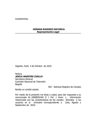 Cordialmente,



                  HERNAN RAMIREZ MAYORCA
                     Representante Legal




Gigante, Huila 4 de Octubre de 2010


Señora
ADELA MAESTRE CUELLO
Secretaria General
Comisión Nacional de Televisión
Bogotá
                                  Ref. Solicitud Registro de Canales
Reciba un cordial saludo:

Por medio de la presente me dirijo a usted, para dar respuesta a su
comunicado Nr.:2008EE6184 O 1 Fol: 1 Anex: 1, información
relacionada con las características de los canales ofrecidos a los
usuarios en el     trimestre correspondiente a     Julio, Agosto y
Septiembre de 2010.
 