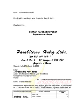 Anexo. Formato Registro Canales



Me despido con la certeza de enviar lo solicitado.


Cordialmente,


                       HERNAN RAMIREZ MAYORCA
                          Representante Legal




    Parabólicas Hulig Ltda.
                  Nit 813.001.768-1
            Cra 4 No. 4 – 64 Telefax 8 325 424
                      Gigante - Huila
Gigante, Huila 24de Junio de 2008

Señor
LUIS EDUARDO PEÑA REYES
Asesor II Subdirección Técnica y de Operadores
Comisión Nacional de Televisión
Bogotá
                                Ref. Solicitud Información Canales Colombianos
Reciba un cordial saludo:

Por medio de la presente me dirijo a usted, para dar respuesta a su comunicado
Nr.:2008EE 6614 C46 Fol: 2 Anex: 0, donde remito la siguiente información así:

CIUDAD SEDE DE LA CABECERA               NOMBRE DEL CANAL   NÚMERO DEL
                                                              CANAL
                             CANAL UNO                                   11

GIGANTE – HUILA              SEÑAL COLOMBIA                               7
 