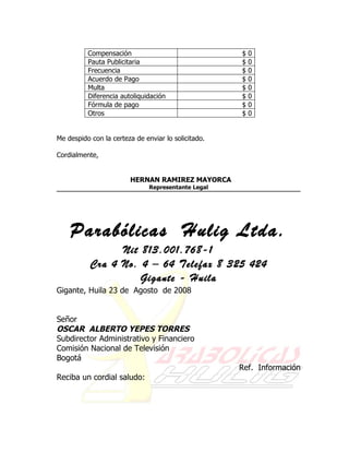 Compensación                               $   0
          Pauta Publicitaria                         $   0
          Frecuencia                                 $   0
          Acuerdo de Pago                            $   0
          Multa                                      $   0
          Diferencia autoliquidación                 $   0
          Fórmula de pago                            $   0
          Otros                                      $   0


Me despido con la certeza de enviar lo solicitado.

Cordialmente,


                        HERNAN RAMIREZ MAYORCA
                               Representante Legal




    Parabólicas Hulig Ltda.
                 Nit 813.001.768-1
           Cra 4 No. 4 – 64 Telefax 8 325 424
                     Gigante - Huila
Gigante, Huila 23 de Agosto de 2008


Señor
OSCAR ALBERTO YEPES TORRES
Subdirector Administrativo y Financiero
Comisión Nacional de Televisión
Bogotá
                                                     Ref. Información
Reciba un cordial saludo:
 