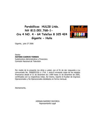 Parabólicas HULIG Ltda.
       Nit 813.001.768-1-
 Cra 4 NO. 4 – 64 Telefax 8 325 424
            Gigante - Huila
Gigante, julio 27 2006




Doctor
HAYDEE CUERVO TORRES
Subdirectora Administrativa y Financiera
Comisión Nacional de Televisión



Por medio de la presente me dirijo a usted, con el fin de dar respuesta a su
comunicado No. 2006EE5236 o 1 Fol: 1 anex:0 enviando copia de los estados
financieros desde el 31 de diciembre de 1.999 hasta 31 de diciembre de 2005,
certificados con su respectivas notas. Así mismo, reporto el Auxiliar de Ingresos
Operacionales y No Operacionales detallados en forma mensual.



Atentamente,




                         HERNAN RAMIREZ MAYORCA
                            Representante Legal
 