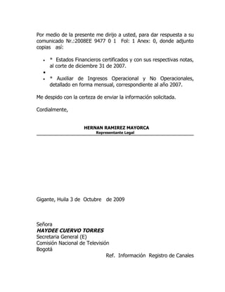 Por medio de la presente me dirijo a usted, para dar respuesta a su
comunicado Nr.:2008EE 9477 0 1 Fol: 1 Anex: 0, donde adjunto
copias así:

  •   * Estados Financieros certificados y con sus respectivas notas,
      al corte de diciembre 31 de 2007.
  •
  •   * Auxiliar de Ingresos Operacional y No Operacionales,
      detallado en forma mensual, correspondiente al año 2007.

Me despido con la certeza de enviar la información solicitada.

Cordialmente,


                     HERNAN RAMIREZ MAYORCA
                          Representante Legal




Gigante, Huila 3 de Octubre de 2009



Señora
HAYDEE CUERVO TORRES
Secretaria General (E)
Comisión Nacional de Televisión
Bogotá
                              Ref. Información Registro de Canales
 