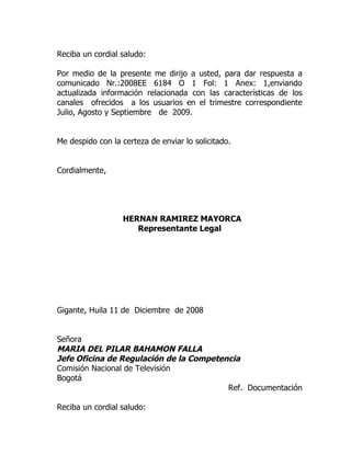 Reciba un cordial saludo:

Por medio de la presente me dirijo a usted, para dar respuesta a
comunicado Nr.:2008EE 6184 O 1 Fol: 1 Anex: 1,enviando
actualizada información relacionada con las características de los
canales ofrecidos a los usuarios en el trimestre correspondiente
Julio, Agosto y Septiembre de 2009.


Me despido con la certeza de enviar lo solicitado.


Cordialmente,




                  HERNAN RAMIREZ MAYORCA
                     Representante Legal




Gigante, Huila 11 de Diciembre de 2008


Señora
MARIA DEL PILAR BAHAMON FALLA
Jefe Oficina de Regulación de la Competencia
Comisión Nacional de Televisión
Bogotá
                                         Ref. Documentación

Reciba un cordial saludo:
 