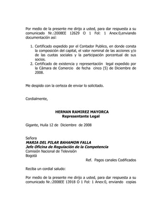 Por medio de la presente me dirijo a usted, para dar respuesta a su
comunicado Nr.:2008EE 12629 O 1 Fol: 1 Anex:0,enviando
documentación así:

  1. Certificado expedido por el Contador Publico, en donde consta
     la composición del capital, el valor nominal de las acciones y/o
     de las cuotas sociales y la participación porcentual de sus
     socios.
  2. Certificado de existencia y representación legal expedido por
     la Cámara de Comercio de fecha cinco (5) de Diciembre de
     2008.


Me despido con la certeza de enviar lo solicitado.


Cordialmente,


                  HERNAN RAMIREZ MAYORCA
                     Representante Legal

Gigante, Huila 12 de Diciembre de 2008


Señora
MARIA DEL PILAR BAHAMON FALLA
Jefe Oficina de Regulación de la Competencia
Comisión Nacional de Televisión
Bogotá
                                  Ref. Pagos canales Codificados

Reciba un cordial saludo:

Por medio de la presente me dirijo a usted, para dar respuesta a su
comunicado Nr.:2008EE 13918 O 1 Fol: 1 Anex:0, enviando copias
 