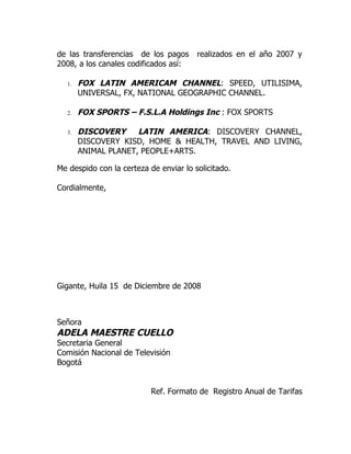de las transferencias de los pagos      realizados en el año 2007 y
2008, a los canales codificados así:

  1.   FOX LATIN AMERICAM CHANNEL: SPEED, UTILISIMA,
       UNIVERSAL, FX, NATIONAL GEOGRAPHIC CHANNEL.

  2.   FOX SPORTS – F.S.L.A Holdings Inc : FOX SPORTS

  3.   DISCOVERY LATIN AMERICA: DISCOVERY CHANNEL,
       DISCOVERY KISD, HOME & HEALTH, TRAVEL AND LIVING,
       ANIMAL PLANET, PEOPLE+ARTS.

Me despido con la certeza de enviar lo solicitado.

Cordialmente,




Gigante, Huila 15 de Diciembre de 2008



Señora
ADELA MAESTRE CUELLO
Secretaria General
Comisión Nacional de Televisión
Bogotá


                           Ref. Formato de Registro Anual de Tarifas
 