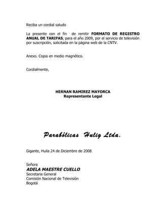 Reciba un cordial saludo

La presente con el fin de remitir FORMATO DE REGISTRO
ANUAL DE TARIFAS, para el año 2009, por el servicio de televisión
por suscripción, solicitada en la página web de la CNTV.


Anexo. Copia en medio magnético.


Cordialmente,




                 HERNAN RAMIREZ MAYORCA
                    Representante Legal




          Parabólicas Hulig Ltda.

Gigante, Huila 24 de Diciembre de 2008


Señora
ADELA MAESTRE CUELLO
Secretaria General
Comisión Nacional de Televisión
Bogotá
 