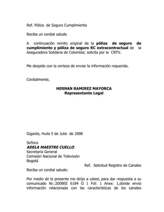 Ref. Póliza de Seguro Cumplimiento

Reciba un cordial saludo

A continuación remito original de la póliza de seguro de
cumplimiento y póliza de seguro RC extracontractual de la
Aseguradora Solidaria de Colombia; solicita por la CNTV.


Me despido con la certeza de enviar la información requerida.


Cordialmente,

                 HERNAN RAMIREZ MAYORCA
                    Representante Legal




Gigante, Huila 5 de Julio de 2008

Señora
ADELA MAESTRE CUELLO
Secretaria General
Comisión Nacional de Televisión
Bogotá
                                    Ref. Solicitud Registro de Canales
Reciba un cordial saludo:

Por medio de la presente me dirijo a usted, para dar respuesta a su
comunicado Nr.:2008EE 6184 O 1 Fol: 1 Anex: 1,donde envio
información relacionada con las características de los canales
 