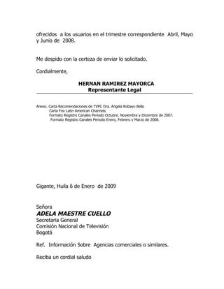 ofrecidos a los usuarios en el trimestre correspondiente Abril, Mayo
y Junio de 2008.


Me despido con la certeza de enviar lo solicitado.

Cordialmente,

                        HERNAN RAMIREZ MAYORCA
                           Representante Legal


Anexo. Carta Recomendaciones de TVPC Dra. Angela Robayo Bello
       Carta Fox Latin American Channels
       Formato Registro Canales Periodo Octubre, Noviembre y Diciembre de 2007.
        Formato Registro Canales Periodo Enero, Febrero y Marzo de 2008.




Gigante, Huila 6 de Enero de 2009



Señora
ADELA MAESTRE CUELLO
Secretaria General
Comisión Nacional de Televisión
Bogotá

Ref. Información Sobre Agencias comerciales o similares.

Reciba un cordial saludo
 