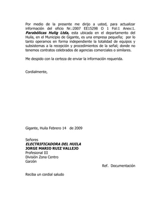 Por medio de la presente me dirijo a usted, para actualizar
información del oficio Nr.:2007 EE15298 O 1 Fol:1 Anex:1.
Parabólicas Hulig Ltda, esta ubicada en el departamento del
Huila, en el Municipio de Gigante, es una empresa pequeña; por lo
tanto operamos en forma independiente la totalidad de equipos y
subsistemas a la recepción y procedimientos de la señal; donde no
tenemos contratos celebrados de agencias comerciales o similares.

Me despido con la certeza de enviar la información requerida.


Cordialmente,




Gigante, Huila Febrero 14 de 2009


Señores
ELECTRIFICADORA DEL HUILA
JORGE MARIO RUIZ VALLEJO
Profesional III
División Zona Centro
Garzón
                                               Ref. Documentación

Reciba un cordial saludo
 