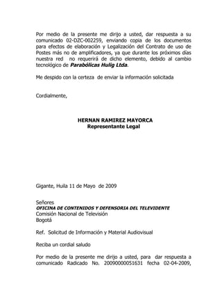 Por medio de la presente me dirijo a usted, dar respuesta a su
comunicado 02-DZC-002259, enviando copia de los documentos
para efectos de elaboración y Legalización del Contrato de uso de
Postes más no de amplificadores, ya que durante los próximos días
nuestra red no requerirá de dicho elemento, debido al cambio
tecnológico de Parabólicas Hulig Ltda.

Me despido con la certeza de enviar la información solicitada


Cordialmente,



                  HERNAN RAMIREZ MAYORCA
                     Representante Legal




Gigante, Huila 11 de Mayo de 2009


Señores
OFICINA DE CONTENIDOS Y DEFENSORIA DEL TELEVIDENTE
Comisión Nacional de Televisión
Bogotá

Ref. Solicitud de Información y Material Audiovisual

Reciba un cordial saludo

Por medio de la presente me dirijo a usted, para dar respuesta a
comunicado Radicado No. 20090000051631 fecha 02-04-2009,
 