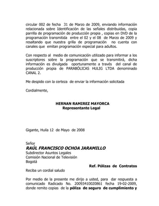 circular 002 de fecha 31 de Marzo de 2009, enviando información
relacionada sobre Identificación de las señales distribuidas, copia
parrilla de programación de producción propia , copias en DVD de la
programación transmitida entre el 02 y el 08 de Marzo de 2009 y
resaltando que nuestra grilla de programación no cuenta con
canales que emitan programación especial para adultos.

Con respecto al medio de comunicación utilizado para informar a los
suscriptores sobre la programación que se transmitirá, dicha
información es divulgada oportunamente a través del canal de
producción propia de PARABÓLICAS HULIG LTDA denominado
CANAL 2.

Me despido con la certeza de enviar la información solicitada

Cordialmente,


                  HERNAN RAMIREZ MAYORCA
                     Representante Legal




Gigante, Huila 12 de Mayo de 2008


Señor
RAÚL FRANCISCO OCHOA JARAMILLO
Subdirector Asuntos Legales
Comisión Nacional de Televisión
Bogotá
                                       Ref. Pólizas de Contratos
Reciba un cordial saludo

Por medio de la presente me dirijo a usted, para dar respuesta a
comunicado Radicado No. 20093410020861 fecha 19-02-2009,
donde remito copias de la póliza de seguro de cumplimiento y
 