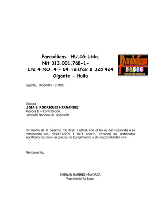 Parabólicas HULIG Ltda.
       Nit 813.001.768-1-
 Cra 4 NO. 4 – 64 Telefax 8 325 424
            Gigante - Huila
Gigante, Diciembre 18 2006




Doctora
LIGIA S. RODRIGUEZ HERNANDEZ
Asesora II – Contratación.
Comisión Nacional de Televisión



Por medio de la presente me dirijo a usted, con el fin de dar respuesta a su
comunicado No. 2006EE12209 1 Fol:1 anex:0. Enviando los certificados
modificatorios sobre las pólizas de Cumplimiento y de responsabilidad civil.



Atentamente,




                        HERNAN RAMIREZ MAYORCA
                           Representante Legal
 