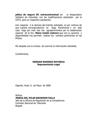 póliza de seguro RC extracontractual de           la Aseguradora
Solidaria de Colombia; con las modificaciones solicitadas por la
CNTV, para su respectiva aprobación.

Con respecto a la demora del trámite solicitado, es por motivos de
que nuestra correspondencia no llega físicamente y en este
caso llego por mail. Dar mis agradecimientos por la colaboración
especial de la Sra. Maira Coatin Cabrera que con su asesoría y
disponibilidad nos permitió realizar los cambios pertinentes en las
Pólizas.


Me despido con la certeza de reenviar la información solicitada.


Cordialmente,


                 HERNAN RAMIREZ MAYORCA
                    Representante Legal




Gigante, Huila 11 de Mayo de 2008



Señora
MARIA DEL PILAR BAHAMON FALLA
Jefe de la Oficina de Regulación de la Competencia
Comisión Nacional de Televisión
Bogotá
 