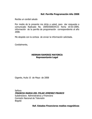 Ref. Parrilla Programación Año 2008

Reciba un cordial saludo

Por medio de la presente me dirijo a usted, para dar respuesta a
comunicado Radicado No. 20092500034131 fecha 10-03-2009,
información de la parrilla de programación correspondiente al año
2008.

Me despido con la certeza de enviar la información solicitada.


Cordialmente,



                 HERNAN RAMIREZ MAYORCA
                    Representante Legal




Gigante, Huila 15 de Mayo de 2008




Señora
FRANCIA MARIA DEL PILAR JIMENEZ FRANCO
Subdirectora Administrativa y Financiera
Comisión Nacional de Televisión
Bogotá

                  Ref. Estados Financieros medios magnéticos
 