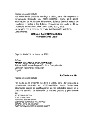 Reciba un cordial saludo
Por medio de la presente me dirijo a usted, para dar respuesta a
comunicado Radicado No. 20093100055621 fecha 20-04-2009,
información de los Estados Financieros, Balance General, estado de
resultados y Notas a los Estados Financieros con corte a 31 de
Diciembre de los años 2004, 2005, 2006, 2007, 2008.
Me despido con la certeza de enviar la información solicitada.
Cordialmente,
                  HERNAN RAMIREZ MAYORCA
                       Representante Legal




Gigante, Huila 29 de Mayo de 2009

Señora
MARIA DEL PILAR BAHAMON FALLA
Jefe de la Oficina de Regulación de la Competencia
Comisión Nacional de Televisión
Bogotá

                                                Ref.Información
Reciba un cordial saludo

Por medio de la presente me dirijo a usted, para dar respuesta a
comunicado Radicado No. 20092500068901 fecha 30-04-2009,
adjuntando copias de certificaciones de las entidades donde se le
presta el servicio de televisión de manera gratuita y permanente
así:
ALCALDIA MUNICIPAL
POLICIA NACIONAL
HOSPITAL SAN ANTONIO
CUERPO DE BOMBEROS VOLUNTARIO
DEFENSA CIVIL DE COLOMBIA
INSTITUCIÓN EDUCATIVA SOSIMO SUAREZ
 