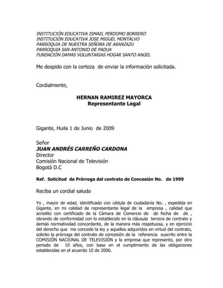 INSTITUCIÓN EDUCATIVA ISMAEL PERDOMO BORRERO
INSTITUCIÓN EDUCATIVA JOSE MIGUEL MONTALVO
PARROQUIA DE NUESTRA SEÑORA DE ARANZAZU
PARROQUIA SAN ANTONIO DE PADUA
FUNDACIÓN DAMAS VOLUNTARIAS HOGAR SANTO ANGEL

Me despido con la certeza de enviar la información solicitada.


Cordialmente,

                    HERNAN RAMIREZ MAYORCA
                       Representante Legal



Gigante, Huila 1 de Junio de 2009

Señor
JUAN ANDRÉS CARREÑO CARDONA
Director
Comisión Nacional de Televisión
Bogotá D.C

Ref. Solicitud de Prórroga del contrato de Concesión No. de 1999

Reciba un cordial saludo

Yo , mayor de edad, identificado con cédula de ciudadanía No. , expedida en
Gigante, en mi calidad de representante legal de la empresa , calidad que
acredito con certificado de la Cámara de Comercio de de fecha de de ,
obrando de conformidad con lo establecido en la cláusula tercera de contrato y
demás normatividad concordante, de la manera más respetuosa, y en ejercicio
del derecho que me concede la ley y aquellos adquiridos en virtud del contrato,
solicito la prórroga del contrato de concesión de la referencia suscrito entre la
COMISIÓN NACIONAL DE TELEVISIÓN y la empresa que represento, por otro
periodo de 10 años, con base en el cumplimiento de las obligaciones
establecidas en el acuerdo 10 de 2006.
 