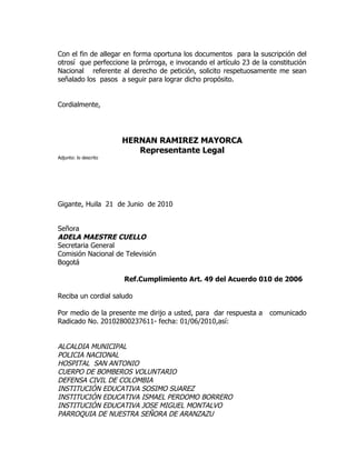 Con el fin de allegar en forma oportuna los documentos para la suscripción del
otrosí que perfeccione la prórroga, e invocando el artículo 23 de la constitución
Nacional referente al derecho de petición, solicito respetuosamente me sean
señalado los pasos a seguir para lograr dicho propósito.


Cordialmente,




                       HERNAN RAMIREZ MAYORCA
                          Representante Legal
Adjunto: lo descrito




Gigante, Huila 21 de Junio de 2010


Señora
ADELA MAESTRE CUELLO
Secretaria General
Comisión Nacional de Televisión
Bogotá

                       Ref.Cumplimiento Art. 49 del Acuerdo 010 de 2006

Reciba un cordial saludo

Por medio de la presente me dirijo a usted, para dar respuesta a     comunicado
Radicado No. 20102800237611- fecha: 01/06/2010,así:


ALCALDIA MUNICIPAL
POLICIA NACIONAL
HOSPITAL SAN ANTONIO
CUERPO DE BOMBEROS VOLUNTARIO
DEFENSA CIVIL DE COLOMBIA
INSTITUCIÓN EDUCATIVA SOSIMO SUAREZ
INSTITUCIÓN EDUCATIVA ISMAEL PERDOMO BORRERO
INSTITUCIÓN EDUCATIVA JOSE MIGUEL MONTALVO
PARROQUIA DE NUESTRA SEÑORA DE ARANZAZU
 
