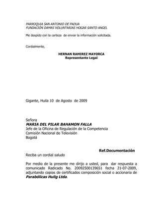 PARROQUIA SAN ANTONIO DE PADUA
FUNDACIÓN DAMAS VOLUNTARIAS HOGAR SANTO ANGEL

Me despido con la certeza de enviar la información solicitada.


Cordialmente,

                       HERNAN RAMIREZ MAYORCA
                          Representante Legal




Gigante, Huila 10 de Agosto de 2009




Señora
MARIA DEL PILAR BAHAMON FALLA
Jefe de la Oficina de Regulación de la Competencia
Comisión Nacional de Televisión
Bogotá


                                                     Ref.Documentación
Reciba un cordial saludo

Por medio de la presente me dirijo a usted, para dar respuesta a
comunicado Radicado No. 20092500139651 fecha 21-07-2009,
adjuntando copias de certificados composición social o accionaria de
Parabólicas Hulig Ltda.
 