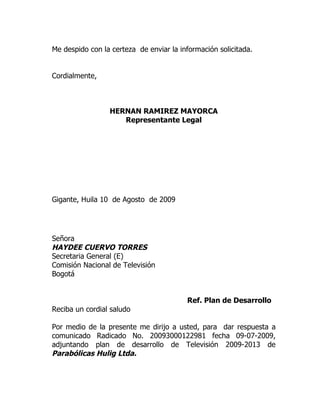 Me despido con la certeza de enviar la información solicitada.


Cordialmente,



                 HERNAN RAMIREZ MAYORCA
                    Representante Legal




Gigante, Huila 10 de Agosto de 2009




Señora
HAYDEE CUERVO TORRES
Secretaria General (E)
Comisión Nacional de Televisión
Bogotá


                                         Ref. Plan de Desarrollo
Reciba un cordial saludo

Por medio de la presente me dirijo a usted, para dar respuesta a
comunicado Radicado No. 20093000122981 fecha 09-07-2009,
adjuntando plan de desarrollo de Televisión 2009-2013 de
Parabólicas Hulig Ltda.
 