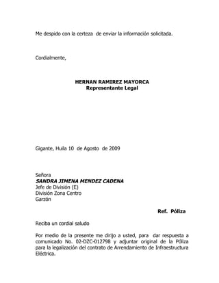 Me despido con la certeza de enviar la información solicitada.



Cordialmente,



                 HERNAN RAMIREZ MAYORCA
                    Representante Legal




Gigante, Huila 10 de Agosto de 2009




Señora
SANDRA JIMENA MENDEZ CADENA
Jefe de División (E)
División Zona Centro
Garzón

                                                       Ref. Póliza

Reciba un cordial saludo

Por medio de la presente me dirijo a usted, para dar respuesta a
comunicado No. 02-DZC-012798 y adjuntar original de la Póliza
para la legalización del contrato de Arrendamiento de Infraestructura
Eléctrica.
 