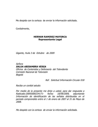 Me despido con la certeza de enviar la información solicitada.


Cordialmente,


                 HERNAN RAMIREZ MAYORCA
                    Representante Legal




Gigante, Huila 3 de Octubre de 2009



Señora
SALUA ABISAMBRA VESGA
Oficina de Contenidos y Defensoría del Televidente
Comisión Nacional de Televisión
Bogotá

                             Ref. Solicitud Información Circular 018

Reciba un cordial saludo:

Por medio de la presente me dirijo a usted, para dar respuesta a
Radicado:20093000234171-      fecha:   18/09/2009,    adjuntando
Información de identificación de las señales distribuidas en el
periodo comprendido entre el 1 de enero de 2007 al 31 de Mayo de
2008.


Me despido con la certeza de enviar la información solicitada.
 