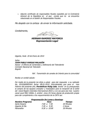 4.   Adjunto certificado de responsables fiscales expedido por la Contraloría
        General de la República en el que consta que no se encuentra
        relacionado en el boletín de Responsables Fiscales.

Me despido con la certeza de enviar la información solicitada.


Cordialmente,


                     HERNAN RAMIREZ MAYORCA
                        Representante Legal




Gigante, Huila 20 de Enero de 2010

Señor
JUAN PABLO VARGAS MALAGÓN
Asesor II Oficina de Contenidos y Defensoría del Televidente
Comisión Nacional de Televisión
Bogotá

                      Ref. Transmisión de canales de Interés para la comunidad

Reciba un cordial saludo:

Por medio de la presente me dirijo a usted, para dar respuesta a su radicado
No. 20102600003441 fecha: 08-01-2010, informándoles que para el mes
Febrero del presente año, Parabólicas Hulig Ltda, tendrá en su presupuesto
la compra de los equipos (receptor y modulador) para la recepción de la señal
del Canal Región Colombia Internacional (RCI) y a la vez para ese mes nuestro
canal Local MAC CANAL 2, emitirá cinco (5) horas diarias de producción propia
para dar cumplimiento a los requerimientos de la CNTV asi:

               Programación De Lunes a Domingo
Nombre Programa                Hora              Tiempo
Santo Rosario            7:00 a 7:30          30 Minutos
Gigante Al Día           7:30 a 9:30          2 Horas
Maranatha                9:30 a 10:00         30 Minutos
 