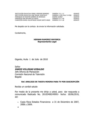 INSTITUCIÓN EDUCATIVA ISMAEL PERDOMO BORRERO    CARRERA 7 N. 1-11             GIGANTE
INSTITUCIÓN EDUCATIVA JOSE MIGUEL MONTALVO      CARRERA 4 CON CALLE 14 ESQ.   GIGANTE
PARROQUIA DE NUESTRA SEÑORA DE ARANZAZU         SOSIMO SUAREZ                 GIGANTE
PARROQUIA SAN ANTONIO DE PADUA                  CARRERA 5 N. 3-49             GIGANTE
FUNDACIÓN DAMAS VOLUNTARIAS HOGAR SANTO ANGEL   CARRERA 3 N. 4-38             GIGANTE



Me despido con la certeza de enviar la información solicitada.


Cordialmente,


                        HERNAN RAMIREZ MAYORCA
                           Representante Legal




Gigante, Huila 1 de Julio de 2010


Señor
DARIO VILLEGAS GIRALDO
Jefe Oficina de Planeación
Comisión Nacional de Televisión
Bogotá

        Ref. ANALISIS DE TARIFA MINIMA PARA TV POR SUSCRIPCIÓN

Reciba un cordial saludo

Por medio de la presente me dirijo a usted, para dar respuesta a
comunicado Radicado No. 20102400249991- fecha: 18/06/2010,
así:

   •   Copia física Estados Financieros a 31 de Diciembre de 2007,
       2008 y 2009.
   •
 