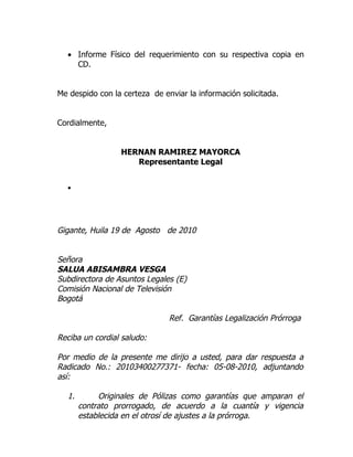 • Informe Físico del requerimiento con su respectiva copia en
    CD.


Me despido con la certeza de enviar la información solicitada.


Cordialmente,


                 HERNAN RAMIREZ MAYORCA
                    Representante Legal


  •




Gigante, Huila 19 de Agosto de 2010


Señora
SALUA ABISAMBRA VESGA
Subdirectora de Asuntos Legales (E)
Comisión Nacional de Televisión
Bogotá

                               Ref. Garantías Legalización Prórroga

Reciba un cordial saludo:

Por medio de la presente me dirijo a usted, para dar respuesta a
Radicado No.: 20103400277371- fecha: 05-08-2010, adjuntando
así:

  1.        Originales de Pólizas como garantías que amparan el
       contrato prorrogado, de acuerdo a la cuantía y vigencia
       establecida en el otrosí de ajustes a la prórroga.
 