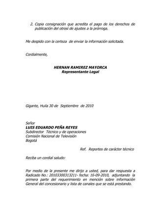 2. Copia consignación que acredita el pago de los derechos de
     publicación del otrosí de ajustes a la prórroga.


Me despido con la certeza de enviar la información solicitada.


Cordialmente,


                 HERNAN RAMIREZ MAYORCA
                    Representante Legal




Gigante, Huila 30 de Septiembre de 2010



Señor
LUIS EDUARDO PEÑA REYES
Subdirector Técnico y de operaciones
Comisión Nacional de Televisión
Bogotá

                                  Ref. Reportes de carácter técnico

Reciba un cordial saludo:


Por medio de la presente me dirijo a usted, para dar respuesta a
Radicado No.: 20103300313211- fecha: 16-09-2010, adjuntando la
primera parte del requerimiento en mención sobre información
General del concesionario y lista de canales que se está prestando.
 