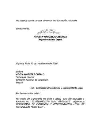 Me despido con la certeza de enviar la información solicitada.


Cordialmente,


                  HERNAN RAMIREZ MAYORCA
                     Representante Legal




Gigante, Huila 30 de septiembre de 2010


Señora
ADELA MAESTRE CUELLO
Secretaria General
Comisión Nacional de Televisión
Bogotá

                Ref. Certificado de Existencia y Representante Legal

Reciba un cordial saludo:

Por medio de la presente me dirijo a usted, para dar respuesta a
Radicado No.: 20102800301771- fecha: 08-09-2010, adjuntando
CERTIFICADO DE EXISTENCIA Y REPRESENTACIÓN LEGAL DE
PARABOLICAS HULIG LTDA .
 