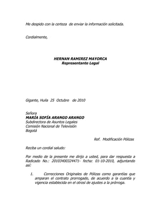 Me despido con la certeza de enviar la información solicitada.


Cordialmente,




                  HERNAN RAMIREZ MAYORCA
                     Representante Legal




Gigante, Huila 25 Octubre de 2010


Señora
MARÍA SOFÍA ARANGO ARANGO
Subdirectora de Asuntos Legales
Comisión Nacional de Televisión
Bogotá

                                           Ref. Modificación Pólizas

Reciba un cordial saludo:

Por medio de la presente me dirijo a usted, para dar respuesta a
Radicado No.: 20103400324471- fecha: 01-10-2010, adjuntando
así:

  1.        Correcciones Originales de Pólizas como garantías que
       amparan el contrato prorrogado, de acuerdo a la cuantía y
       vigencia establecida en el otrosí de ajustes a la prórroga.
 