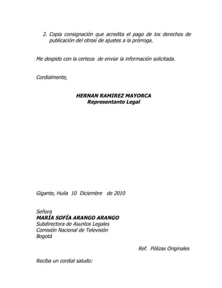 2. Copia consignación que acredita el pago de los derechos de
     publicación del otrosí de ajustes a la prórroga.


Me despido con la certeza de enviar la información solicitada.


Cordialmente,


                 HERNAN RAMIREZ MAYORCA
                    Representante Legal




Gigante, Huila 10 Diciembre de 2010


Señora
MARÍA SOFÍA ARANGO ARANGO
Subdirectora de Asuntos Legales
Comisión Nacional de Televisión
Bogotá

                                             Ref. Pólizas Originales

Reciba un cordial saludo:
 