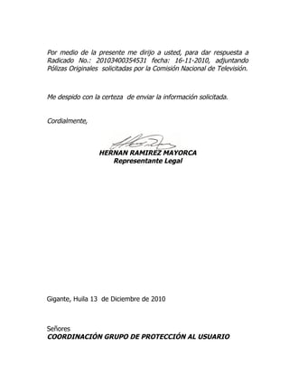 Por medio de la presente me dirijo a usted, para dar respuesta a
Radicado No.: 20103400354531 fecha: 16-11-2010, adjuntando
Pólizas Originales solicitadas por la Comisión Nacional de Televisión.



Me despido con la certeza de enviar la información solicitada.


Cordialmente,



                  HERNAN RAMIREZ MAYORCA
                     Representante Legal




Gigante, Huila 13 de Diciembre de 2010



Señores
COORDINACIÓN GRUPO DE PROTECCIÓN AL USUARIO
 