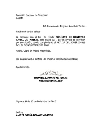 Comisión Nacional de Televisión
Bogotá


                           Ref. Formato de Registro Anual de Tarifas

Reciba un cordial saludo

La presente con el fin de remitir FORMATO DE REGISTRO
ANUAL DE TARIFAS, para el año 2011, por el servicio de televisión
por suscripción, dando cumplimiento al ART. 27 DEL ACUERDO 011
DEL 24 DE NOVIEMBRE DE 2006.

Anexo. Copia en medio magnético.


Me despido con la certeza de enviar la información solicitada.


Cordialmente,



                 HERNAN RAMIREZ MAYORCA
                    Representante Legal




Gigante, Huila 13 de Diciembre de 2010



Señora
MARÍA SOFÍA ARANGO ARANGO
 