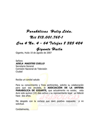 Parabólicas Hulig Ltda.
                Nit 813.001.768-1
Cra 4 No. 4 – 64 Telefax 8 325 424
                     Gigante Huila
Gigante, Huila 10 de agosto de 2007


Señora
ADELA MAESTRE CUELLO
Secretaria General
Comisión Nacional de Televisión
Ciudad


Reciba un cordial saludo

Para su conocimiento y fines pertinentes, solicito su colaboración
para que sea anulada, la ASOCIACIÓN DE LA ANTENA
PARABOLICA DE GIGANTE, que actualmente no existe; esta
duro solo quince (15) días activa y su representante legal ya falleció
hace dos años.

Me despido con la certeza que dará positiva respuesta           a mi
solicitud.

Cordialmente,
 