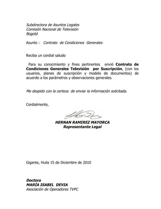 Subdirectora de Asuntos Legales
Comisión Nacional de Televisión
Bogotá

Asunto : Contrato de Condiciones Generales


Reciba un cordial saludo

 Para su conocimiento y fines pertinentes envió Contrato de
Condiciones Generales Televisión por Suscripción, (con los
usuarios, planes de suscripción y modelo de documentos) de
acuerdo a los parámetros y observaciones generales.


Me despido con la certeza de enviar la información solicitada.


Cordialmente,



                 HERNAN RAMIREZ MAYORCA
                    Representante Legal




Gigante, Huila 15 de Diciembre de 2010



Doctora
MARÍA ISABEL DEVIA
Asociación de Operadores TVPC
 