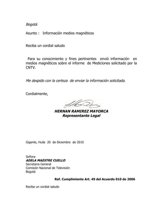 Bogotá

Asunto : Información medios magnéticos


Reciba un cordial saludo


 Para su conocimiento y fines pertinentes envió información en
medios magnéticos sobre el informe de Mediciones solicitado por la
CNTV.


Me despido con la certeza de enviar la información solicitada.


Cordialmente,



                    HERNAN RAMIREZ MAYORCA
                       Representante Legal




Gigante, Huila 20 de Diciembre de 2010



Señora
ADELA MAESTRE CUELLO
Secretaria General
Comisión Nacional de Televisión
Bogotá

                    Ref. Cumplimiento Art. 49 del Acuerdo 010 de 2006

Reciba un cordial saludo
 