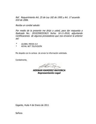 Ref. Requerimiento Art. 25 de Ley 182 de 1995 y Art. 17 acuerdo
010 de 2006.

Reciba un cordial saludo:

Por medio de la presente me dirijo a usted, para dar respuesta a
Radicado No.: 20102500353621 fecha: 16-11-2010, adjuntando
Certificaciones de algunos proveedores que nos enviaron la anterior
así:

*     GLOBAL MEDIA S.A
*     ROYAL NET TELEVISIÓN


Me despido con la certeza de enviar la información solicitada.


Cordialmente,




                    HERNAN RAMIREZ MAYORCA
                       Representante Legal




Gigante, Huila 4 de Enero de 2011


Señora
 