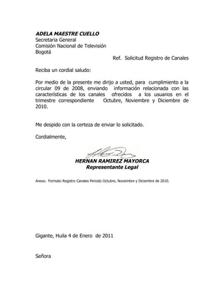 ADELA MAESTRE CUELLO
Secretaria General
Comisión Nacional de Televisión
Bogotá
                                             Ref. Solicitud Registro de Canales

Reciba un cordial saludo:

Por medio de la presente me dirijo a usted, para cumplimiento a la
circular 09 de 2008, enviando información relacionada con las
características de los canales ofrecidos a los usuarios en el
trimestre correspondiente    Octubre, Noviembre y Diciembre de
2010.


Me despido con la certeza de enviar lo solicitado.

Cordialmente,



                       HERNAN RAMIREZ MAYORCA
                          Representante Legal

Anexo. Formato Registro Canales Periodo Octubre, Noviembre y Diciembre de 2010.




Gigante, Huila 4 de Enero de 2011



Señora
 