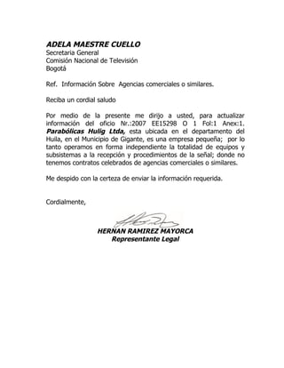 ADELA MAESTRE CUELLO
Secretaria General
Comisión Nacional de Televisión
Bogotá

Ref. Información Sobre Agencias comerciales o similares.

Reciba un cordial saludo

Por medio de la presente me dirijo a usted, para actualizar
información del oficio Nr.:2007 EE15298 O 1 Fol:1 Anex:1.
Parabólicas Hulig Ltda, esta ubicada en el departamento del
Huila, en el Municipio de Gigante, es una empresa pequeña; por lo
tanto operamos en forma independiente la totalidad de equipos y
subsistemas a la recepción y procedimientos de la señal; donde no
tenemos contratos celebrados de agencias comerciales o similares.

Me despido con la certeza de enviar la información requerida.


Cordialmente,



                 HERNAN RAMIREZ MAYORCA
                    Representante Legal
 