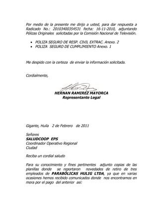 Por medio de la presente me dirijo a usted, para dar respuesta a
Radicado No.: 20103400354531 fecha: 16-11-2010, adjuntando
Pólizas Originales solicitadas por la Comisión Nacional de Televisión.

  • POLIZA SEGURO DE RESP. CIVIL EXTRAC. Anexo. 2
  • POLIZA SEGURO DE CUMPLIMIENTO Anexo. 1



Me despido con la certeza de enviar la información solicitada.


Cordialmente,



                  HERNAN RAMIREZ MAYORCA
                     Representante Legal




Gigante, Huila 2 de Febrero de 2011

Señores
SALUDCOOP EPS
Coordinador Operativo Regional
Ciudad

Reciba un cordial saludo

Para su conocimiento y fines pertinentes adjunto copias de las
planillas donde se reportaron novedades de retiro de tres
empleados de PARABÓLICAS HULIG LTDA, ya que en varias
ocasiones hemos recibido comunicados donde nos encontramos en
mora por el pago del anterior asi:
 