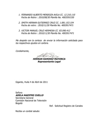 1. FERNANDO ALBERTO MENDOZA AVILA CC. 12.210.110
     Fecha de Retiro : 2010/08/30 Planilla No. 4003591530

  2. SMITH HERNAN GUTIERREZ CRUZ CC. 1.081.153.154
     Fecha de retiro : 2010/11/30 Planilla No. 4003917471

  3. VICTOR MANUEL CRUZ HERMOSA CC. 83.090.412
     Fecha de Retiro : 2010/11/30 Planilla No. 4003917471


Me despido con la certeza de enviar la información solicitada para
los respectivos ajustes en cartera.


Cordialmente,


                 HERNAN RAMIREZ MAYORCA
                    Representante Legal




Gigante, Huila 4 de Abril de 2011



Señora
ADELA MAESTRE CUELLO
Secretaria General
Comisión Nacional de Televisión
Bogotá
                                    Ref. Solicitud Registro de Canales

Reciba un cordial saludo:
 