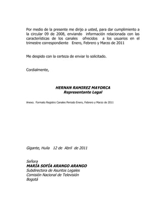 Por medio de la presente me dirijo a usted, para dar cumplimiento a
la circular 09 de 2008, enviando información relacionada con las
características de los canales ofrecidos a los usuarios en el
trimestre correspondiente Enero, Febrero y Marzo de 2011


Me despido con la certeza de enviar lo solicitado.


Cordialmente,



                       HERNAN RAMIREZ MAYORCA
                          Representante Legal

Anexo. Formato Registro Canales Periodo Enero, Febrero y Marzo de 2011




Gigante, Huila 12 de Abril de 2011


Señora
MARÍA SOFÍA ARANGO ARANGO
Subdirectora de Asuntos Legales
Comisión Nacional de Televisión
Bogotá
 