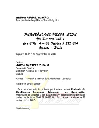 HERNAN RAMIREZ MAYORCA
Representante Legal Parabólicas Hulig Ltda




       PARABÓLICAS HULIG LTDA
              Nit 813.001.768-1
      Cra 4 No. 4 – 64 Telefax 8 325 424
                Gigante - Huila
Gigante, Huila 5 de Septiembre de 2007


Señora
ADELA MAESTRE CUELLO
Secretaria General
Comisión Nacional de Televisión
Ciudad

Asunto : Revisión Contrato de Condiciones Generales

Reciba un cordial saludo

 Para su conocimiento y fines pertinentes envió Contrato de
Condiciones Generales- Televisión            por Suscripción,
modificado de acuerdo a los parámetros y observaciones generales
dadas mediante Nr 2007 EE 10275 O 1 Fol: 1 Anex : 0, de fecha 23
de Agosto de 2007.


Cordialmente,
 