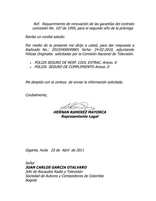 Ref. Requerimiento de renovación de las garantías del contrato
      concesión No. 107 de 1999, para el segundo año de la prórroga

Reciba un cordial saludo:

Por medio de la presente me dirijo a usted, para dar respuesta a
Radicado No.: 20103400049801 fecha: 24-02-2010, adjuntando
Pólizas Originales solicitadas por la Comisión Nacional de Televisión.

  •    POLIZA SEGURO DE RESP. CIVIL EXTRAC. Anexo. 0
  •    POLIZA SEGURO DE CUMPLIMIENTO Anexo. 0



Me despido con la certeza de enviar la información solicitada.


Cordialmente,



                   HERNAN RAMIREZ MAYORCA
                      Representante Legal




Gigante, Huila 25 de Abril de 2011


Señor
JUAN CARLOS GARCIA OTALVARO
Jefe de Recaudos Radio y Televisión
Sociedad de Autores y Compositores de Colombia
Bogotá
 