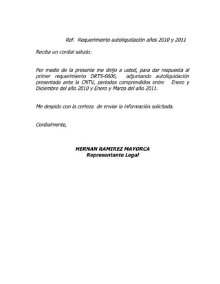 Ref. Requerimiento autoliquidación años 2010 y 2011

Reciba un cordial saludo:


Por medio de la presente me dirijo a usted, para dar respuesta al
primer requerimiento DRTS-0606,       adjuntando autoliquidación
presentada ante la CNTV, periodos comprendidos entre Enero y
Diciembre del año 2010 y Enero y Marzo del año 2011.


Me despido con la certeza de enviar la información solicitada.


Cordialmente,



                 HERNAN RAMIREZ MAYORCA
                    Representante Legal
 