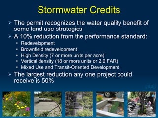 Stormwater Credits
   The permit recognizes the water quality benefit of
    some land use strategies
   A 10% reduction from the performance standard:
       Redevelopment
       Brownfield redevelopment
       High Density (7 or more units per acre)
       Vertical density (18 or more units or 2.0 FAR)
       Mixed Use and Transit-Oriented Development
   The largest reduction any one project could
    receive is 50%
 